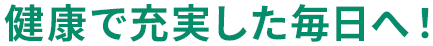 健康で充実した毎日へ！